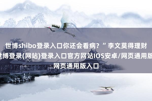 世博shibo登录入口你还会看病？”李文莫得理财他-世博登录(网站)登录入口官方网站IOS安卓/网页通用版入口