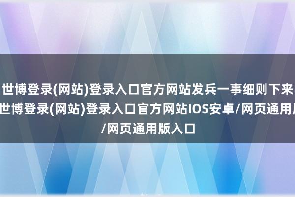 世博登录(网站)登录入口官方网站发兵一事细则下来之后-世博登录(网站)登录入口官方网站IOS安卓/网页通用版入口