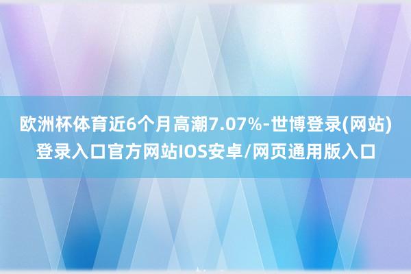 欧洲杯体育近6个月高潮7.07%-世博登录(网站)登录入口官方网站IOS安卓/网页通用版入口