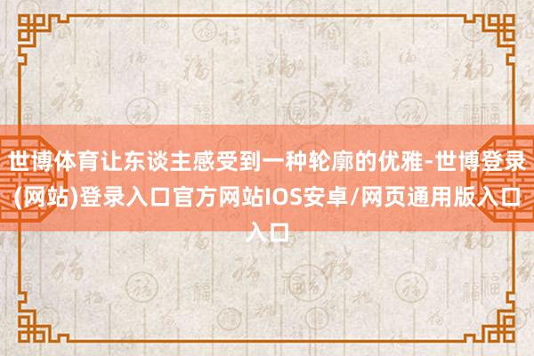 世博体育让东谈主感受到一种轮廓的优雅-世博登录(网站)登录入口官方网站IOS安卓/网页通用版入口
