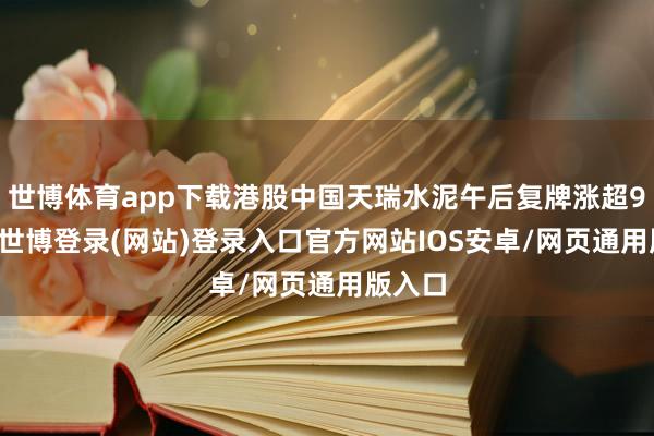 世博体育app下载港股中国天瑞水泥午后复牌涨超900%-世博登录(网站)登录入口官方网站IOS安卓/网页通用版入口