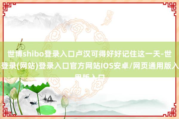 世博shibo登录入口卢汉可得好好记住这一天-世博登录(网站)登录入口官方网站IOS安卓/网页通用版入口