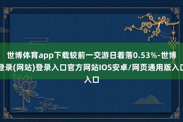 世博体育app下载较前一交游日着落0.53%-世博登录(网站)登录入口官方网站IOS安卓/网页通用版入口