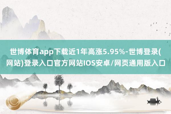 世博体育app下载近1年高涨5.95%-世博登录(网站)登录入口官方网站IOS安卓/网页通用版入口