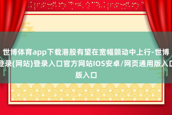 世博体育app下载港股有望在宽幅颤动中上行-世博登录(网站)登录入口官方网站IOS安卓/网页通用版入口