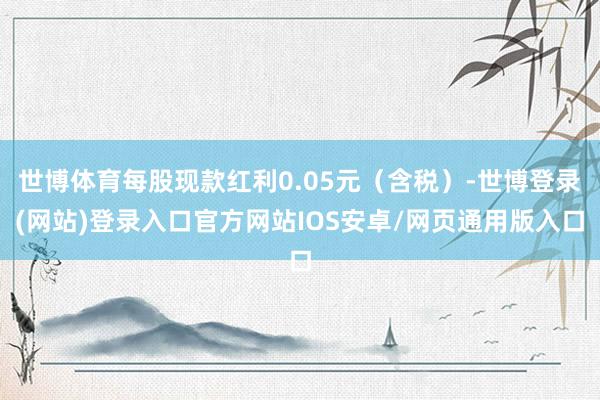 世博体育每股现款红利0.05元(含税)-世博登录(网站)登录入口官方网站IOS安卓/网页通用版入口