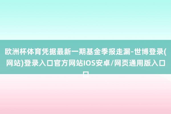 欧洲杯体育凭据最新一期基金季报走漏-世博登录(网站)登录入口官方网站IOS安卓/网页通用版入口