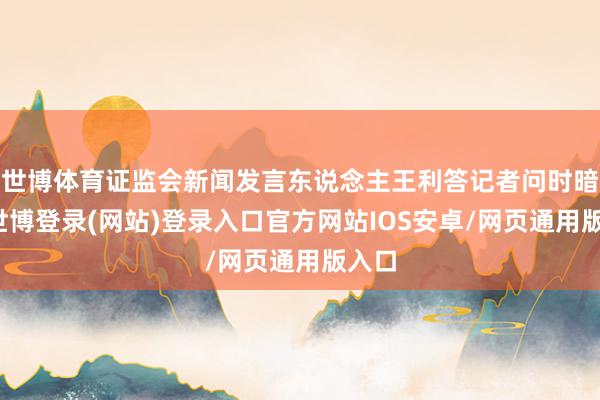 世博体育证监会新闻发言东说念主王利答记者问时暗意-世博登录(网站)登录入口官方网站IOS安卓/网页通用版入口