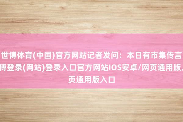 世博体育(中国)官方网站记者发问：本日有市集传言-世博登录(网站)登录入口官方网站IOS安卓/网页通用版入口