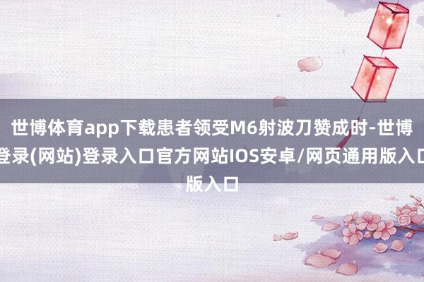 世博体育app下载患者领受M6射波刀赞成时-世博登录(网站)登录入口官方网站IOS安卓/网页通用版入口