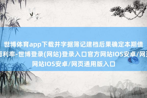 世博体育app下载并字据簿记建档后果确定本期债券的最终票面利率-世博登录(网站)登录入口官方网站IOS安卓/网页通用版入口