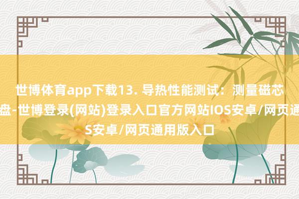 世博体育app下载13. 导热性能测试:测量磁芯的导热通盘-世博登录(网站)登录入口官方网站IOS安卓/网页通用版入口