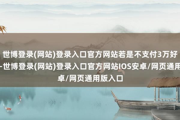 世博登录(网站)登录入口官方网站若是不支付3万好意思元-世博登录(网站)登录入口官方网站IOS安卓/网页通用版入口
