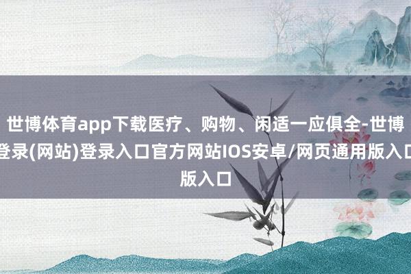 世博体育app下载医疗、购物、闲适一应俱全-世博登录(网站)登录入口官方网站IOS安卓/网页通用版入口