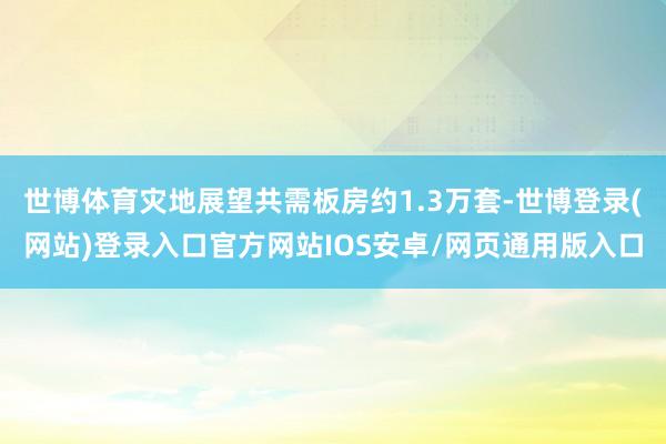 世博体育灾地展望共需板房约1.3万套-世博登录(网站)登录入口官方网站IOS安卓/网页通用版入口