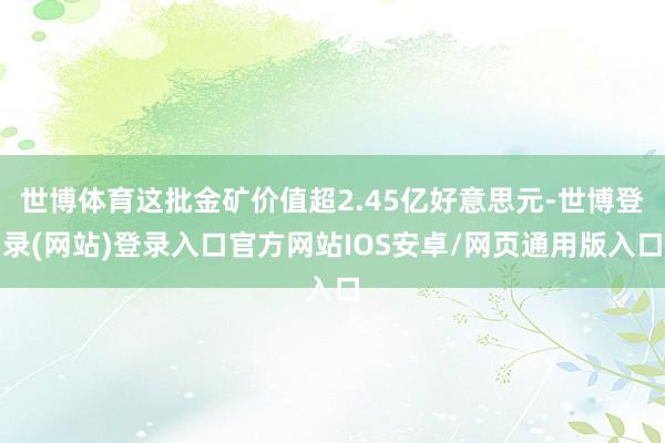世博体育这批金矿价值超2.45亿好意思元-世博登录(网站)登录入口官方网站IOS安卓/网页通用版入口