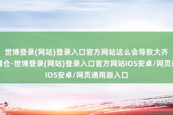 世博登录(网站)登录入口官方网站这么会导致大齐作念空的爆仓-世博登录(网站)登录入口官方网站IOS安卓/网页通用版入口