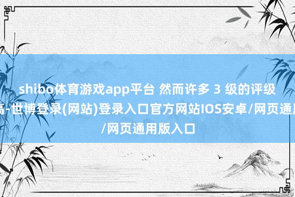 shibo体育游戏app平台 然而许多 3 级的评级不会升高-世博登录(网站)登录入口官方网站IOS安卓/网页通用版入口