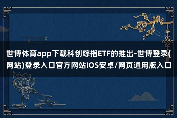 世博体育app下载科创综指ETF的推出-世博登录(网站)登录入口官方网站IOS安卓/网页通用版入口