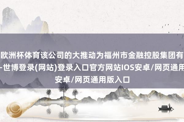 欧洲杯体育该公司的大推动为福州市金融控股集团有限公司-世博登录(网站)登录入口官方网站IOS安卓/网页通用版入口