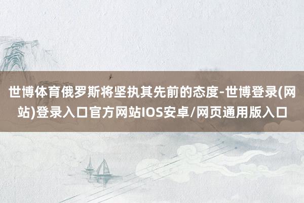世博体育俄罗斯将坚执其先前的态度-世博登录(网站)登录入口官方网站IOS安卓/网页通用版入口