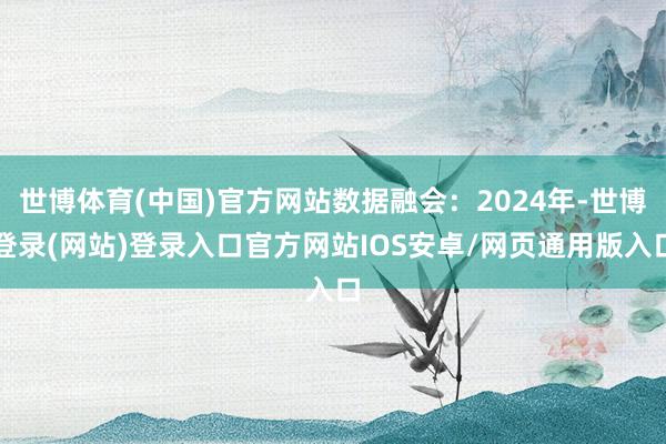 世博体育(中国)官方网站数据融会:2024年-世博登录(网站)登录入口官方网站IOS安卓/网页通用版入口