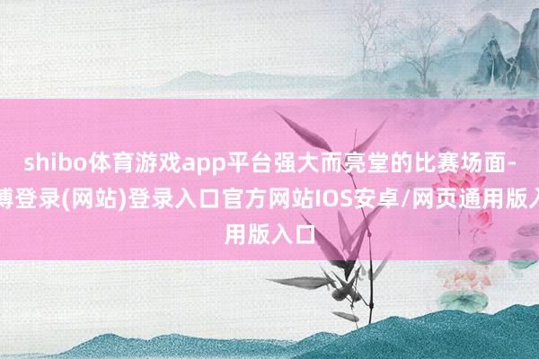 shibo体育游戏app平台强大而亮堂的比赛场面-世博登录(网站)登录入口官方网站IOS安卓/网页通用版入口