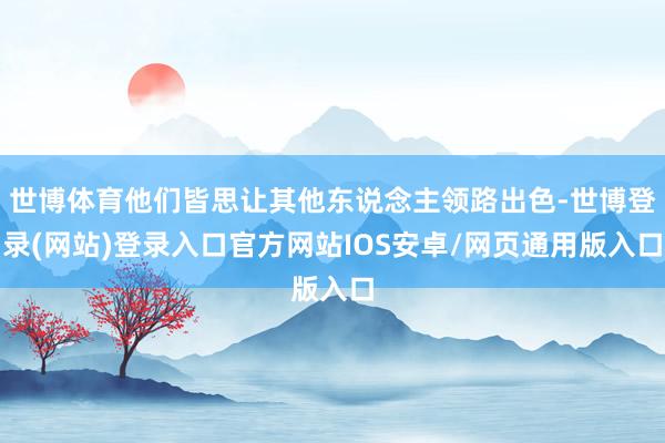 世博体育他们皆思让其他东说念主领路出色-世博登录(网站)登录入口官方网站IOS安卓/网页通用版入口