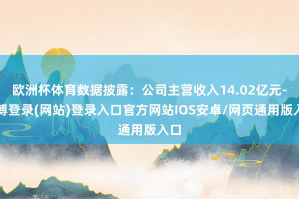 欧洲杯体育数据披露：公司主营收入14.02亿元-世博登录(网站)登录入口官方网站IOS安卓/网页通用版入口