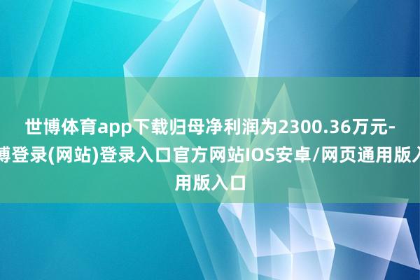 世博体育app下载归母净利润为2300.36万元-世博登录(网站)登录入口官方网站IOS安卓/网页通用版入口