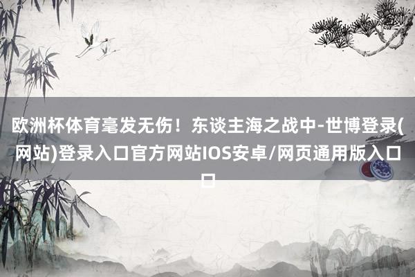 欧洲杯体育毫发无伤！东谈主海之战中-世博登录(网站)登录入口官方网站IOS安卓/网页通用版入口