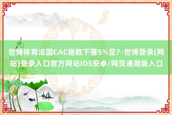 世博体育法国CAC指数下落5%至7-世博登录(网站)登录入口官方网站IOS安卓/网页通用版入口