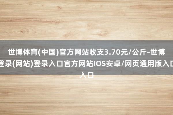 世博体育(中国)官方网站收支3.70元/公斤-世博登录(网站)登录入口官方网站IOS安卓/网页通用版入口