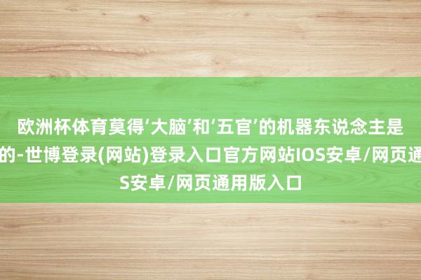 欧洲杯体育莫得‘大脑’和‘五官’的机器东说念主是莫得灵魂的-世博登录(网站)登录入口官方网站IOS安卓/网页通用版入口