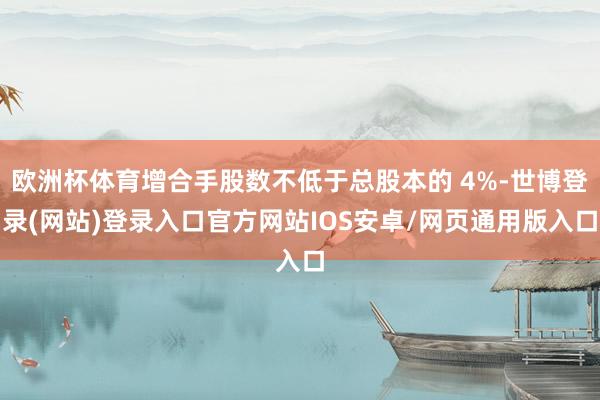 欧洲杯体育增合手股数不低于总股本的 4%-世博登录(网站)登录入口官方网站IOS安卓/网页通用版入口