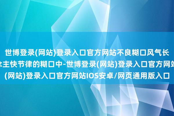 世博登录(网站)登录入口官方网站不良糊口风气长期存在现象当代东说念主快节律的糊口中-世博登录(网站)登录入口官方网站IOS安卓/网页通用版入口