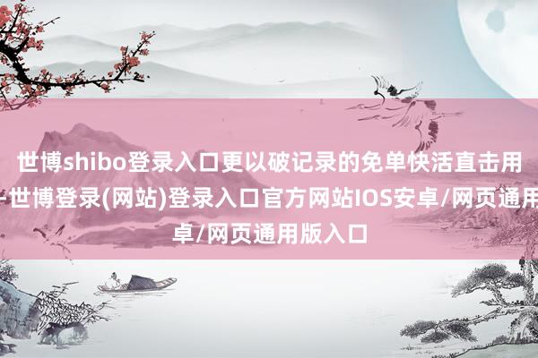 世博shibo登录入口更以破记录的免单快活直击用户痛点-世博登录(网站)登录入口官方网站IOS安卓/网页通用版入口