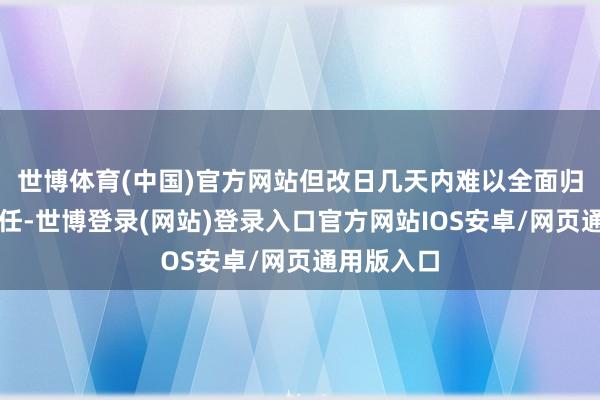 世博体育(中国)官方网站但改日几天内难以全面归附宽广责任-世博登录(网站)登录入口官方网站IOS安卓/网页通用版入口