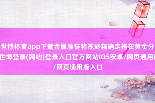 世博体育app下载金属腰链将视野精确定格在黄金分割点-世博登录(网站)登录入口官方网站IOS安卓/网页通用版入口