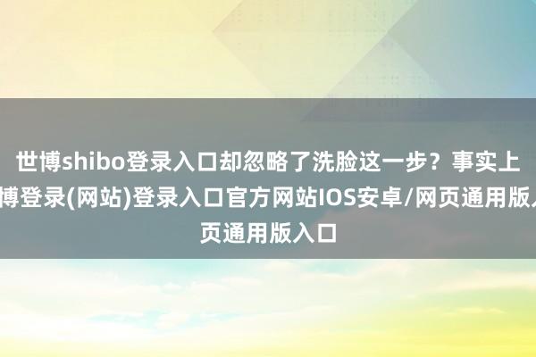 世博shibo登录入口却忽略了洗脸这一步？事实上-世博登录(网站)登录入口官方网站IOS安卓/网页通用版入口