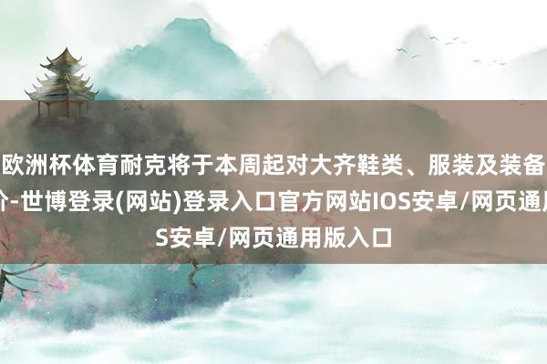 欧洲杯体育耐克将于本周起对大齐鞋类、服装及装备居品提价-世博登录(网站)登录入口官方网站IOS安卓/网页通用版入口