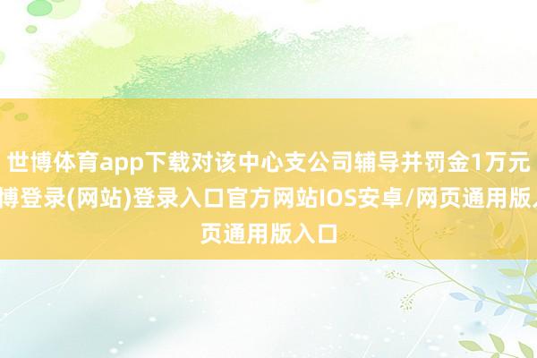 世博体育app下载对该中心支公司辅导并罚金1万元-世博登录(网站)登录入口官方网站IOS安卓/网页通用版入口