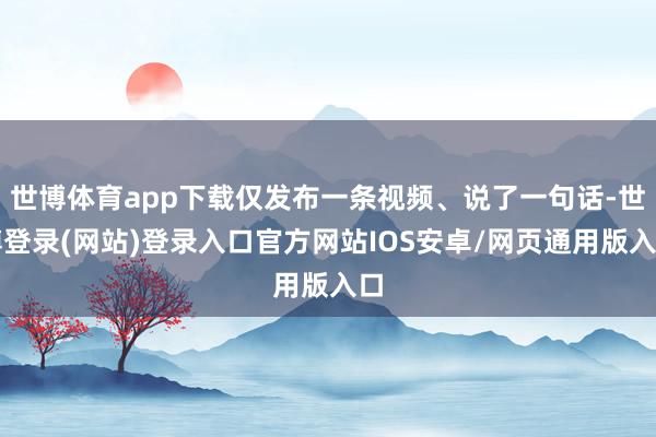 世博体育app下载仅发布一条视频、说了一句话-世博登录(网站)登录入口官方网站IOS安卓/网页通用版入口
