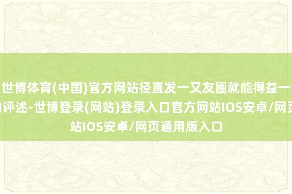 世博体育(中国)官方网站径直发一又友圈就能得益一堆“排场”的评述-世博登录(网站)登录入口官方网站IOS安卓/网页通用版入口