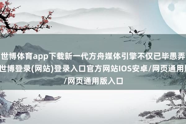 世博体育app下载新一代方舟媒体引擎不仅已毕愚弄秒开-世博登录(网站)登录入口官方网站IOS安卓/网页通用版入口