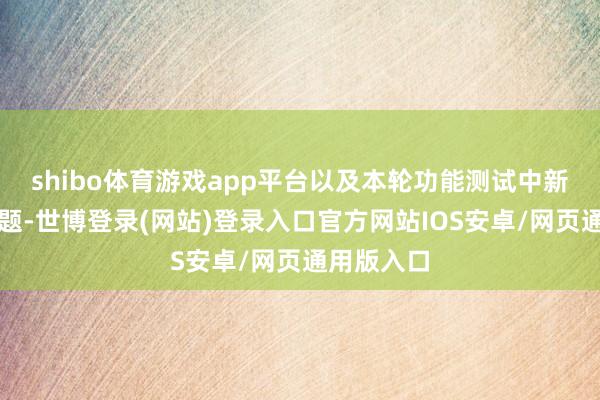 shibo体育游戏app平台以及本轮功能测试中新发现的问题-世博登录(网站)登录入口官方网站IOS安卓/网页通用版入口