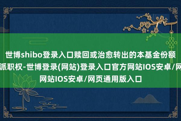 世博shibo登录入口赎回或治愈转出的本基金份额享有当日的分派职权-世博登录(网站)登录入口官方网站IOS安卓/网页通用版入口