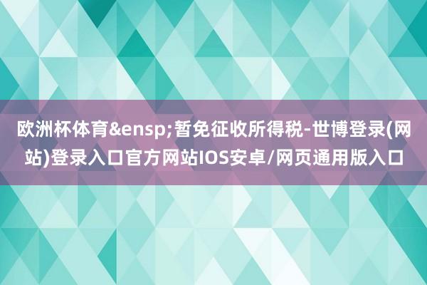欧洲杯体育&ensp;暂免征收所得税-世博登录(网站)登录入口官方网站IOS安卓/网页通用版入口