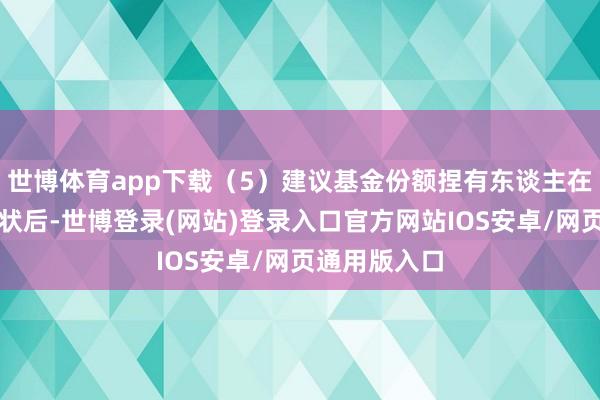 世博体育app下载（5）建议基金份额捏有东谈主在修改分成形状后-世博登录(网站)登录入口官方网站IOS安卓/网页通用版入口