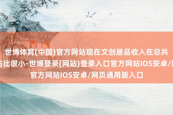 世博体育(中国)官方网站现在文创居品收入在总共这个词收入中占比很小-世博登录(网站)登录入口官方网站IOS安卓/网页通用版入口